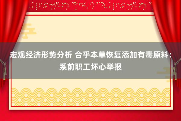 宏观经济形势分析 合乎本草恢复添加有毒原料：系前职工坏心举报