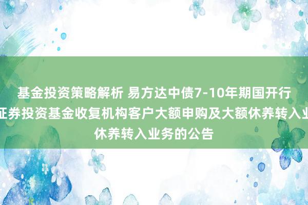 基金投资策略解析 易方达中债7-10年期国开行债券指数证券投资基金收复机构客户大额申购及大额休养转入业务的公告