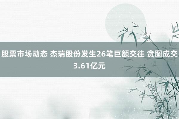 股票市场动态 杰瑞股份发生26笔巨额交往 贪图成交3.61亿元