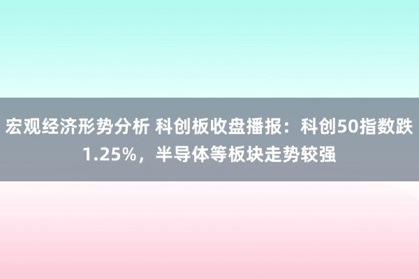 宏观经济形势分析 科创板收盘播报：科创50指数跌1.25%，半导体等板块走势较强