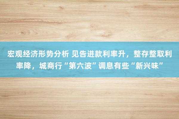 宏观经济形势分析 见告进款利率升，整存整取利率降，城商行“第六波”调息有些“新兴味”