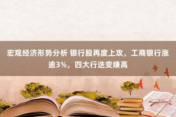 宏观经济形势分析 银行股再度上攻，工商银行涨逾3%，四大行迭变嫌高