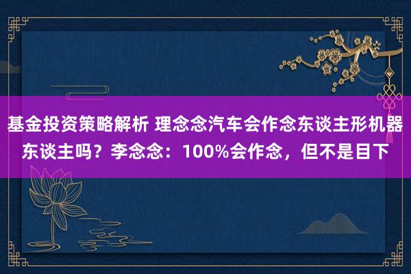 基金投资策略解析 理念念汽车会作念东谈主形机器东谈主吗？李念念：100%会作念，但不是目下