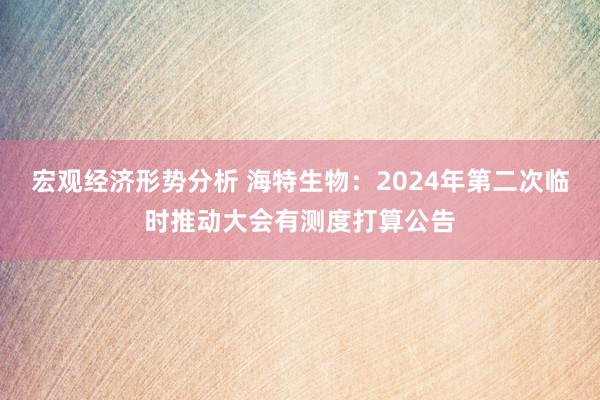 宏观经济形势分析 海特生物：2024年第二次临时推动大会有测度打算公告