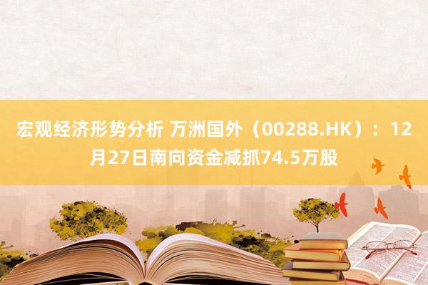 宏观经济形势分析 万洲国外（00288.HK）：12月27日南向资金减抓74.5万股