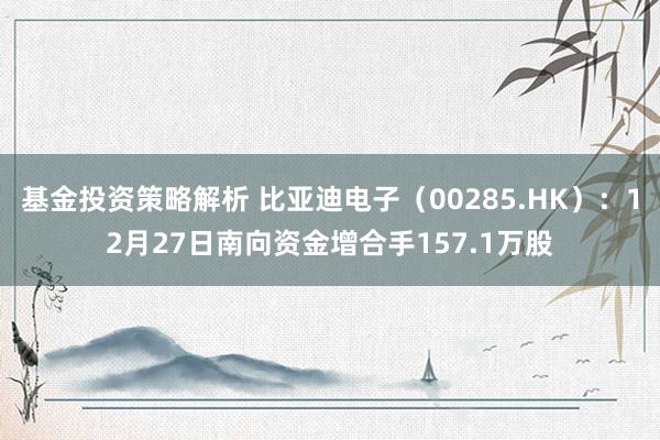 基金投资策略解析 比亚迪电子（00285.HK）：12月27日南向资金增合手157.1万股