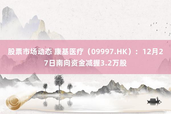 股票市场动态 康基医疗（09997.HK）：12月27日南向资金减握3.2万股