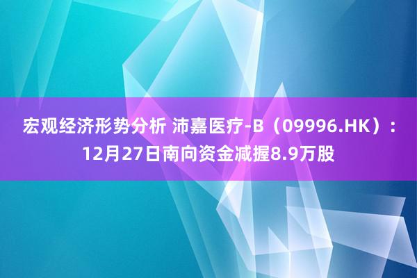 宏观经济形势分析 沛嘉医疗-B（09996.HK）：12月27日南向资金减握8.9万股