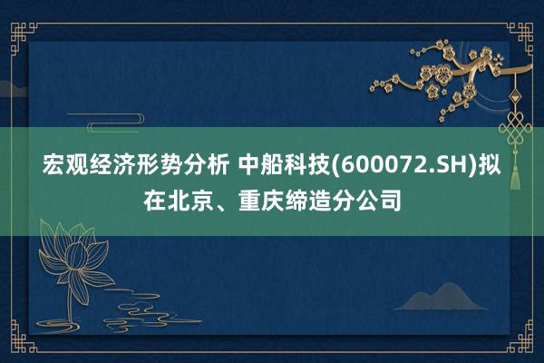 宏观经济形势分析 中船科技(600072.SH)拟在北京、重庆缔造分公司