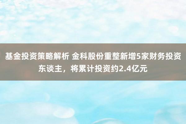 基金投资策略解析 金科股份重整新增5家财务投资东谈主，将累计投资约2.4亿元