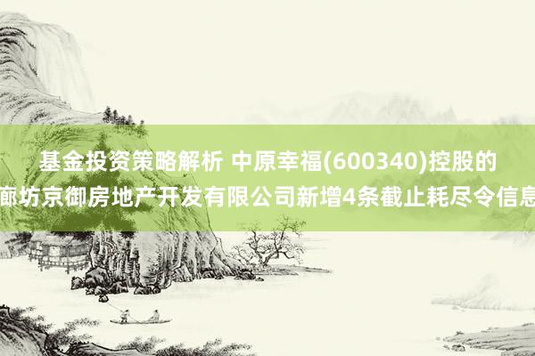 基金投资策略解析 中原幸福(600340)控股的廊坊京御房地产开发有限公司新增4条截止耗尽令信息