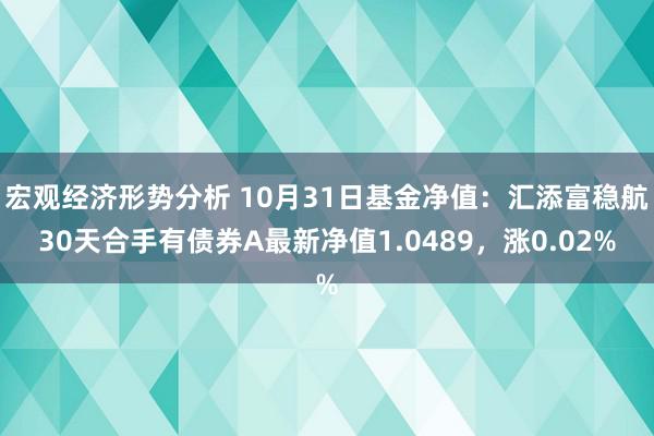 宏观经济形势分析 10月31日基金净值：汇添富稳航30天合手有债券A最新净值1.0489，涨0.02%