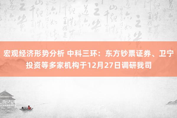 宏观经济形势分析 中科三环：东方钞票证券、卫宁投资等多家机构于12月27日调研我司