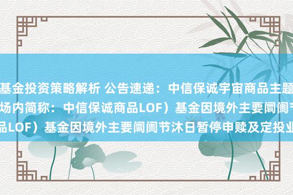 基金投资策略解析 公告速递：中信保诚宇宙商品主题(QDII-FOF-LOF)（场内简称：中信保诚商品LOF）基金因境外主要阛阓节沐日暂停申赎及定投业务