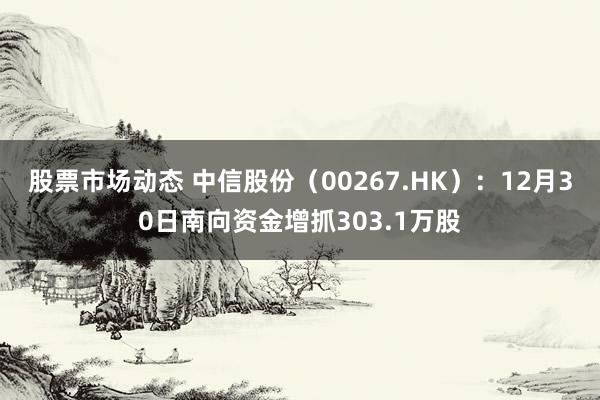 股票市场动态 中信股份（00267.HK）：12月30日南向资金增抓303.1万股