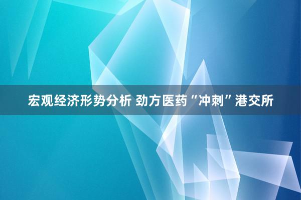 宏观经济形势分析 劲方医药“冲刺”港交所