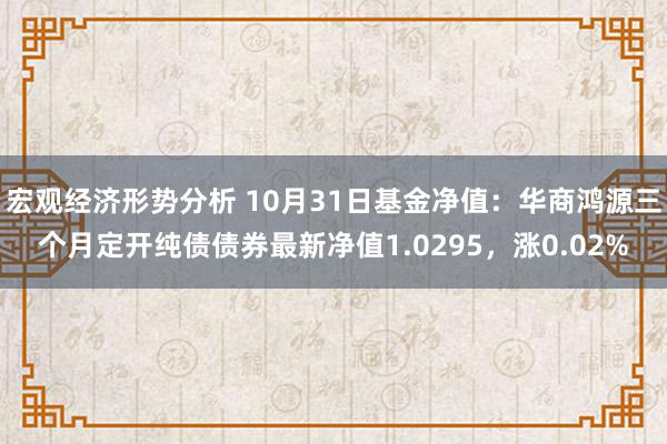 宏观经济形势分析 10月31日基金净值：华商鸿源三个月定开纯债债券最新净值1.0295，涨0.02%