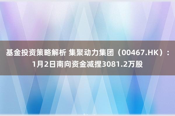 基金投资策略解析 集聚动力集团（00467.HK）：1月2日南向资金减捏3081.2万股