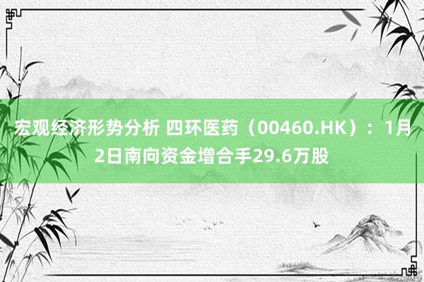 宏观经济形势分析 四环医药（00460.HK）：1月2日南向资金增合手29.6万股