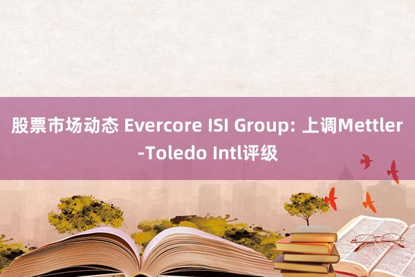 股票市场动态 Evercore ISI Group: 上调Mettler-Toledo Intl评级