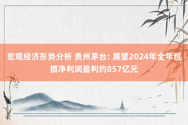 宏观经济形势分析 贵州茅台: 展望2024年全年包摄净利润盈利约857亿元