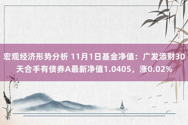 宏观经济形势分析 11月1日基金净值：广发添财30天合手有债券A最新净值1.0405，涨0.02%