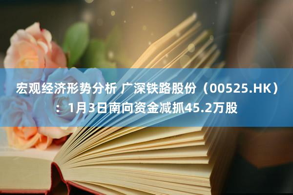 宏观经济形势分析 广深铁路股份（00525.HK）：1月3日南向资金减抓45.2万股