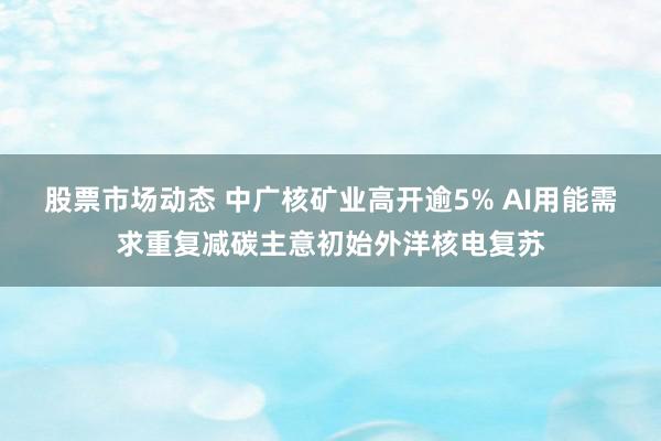 股票市场动态 中广核矿业高开逾5% AI用能需求重复减碳主意初始外洋核电复苏