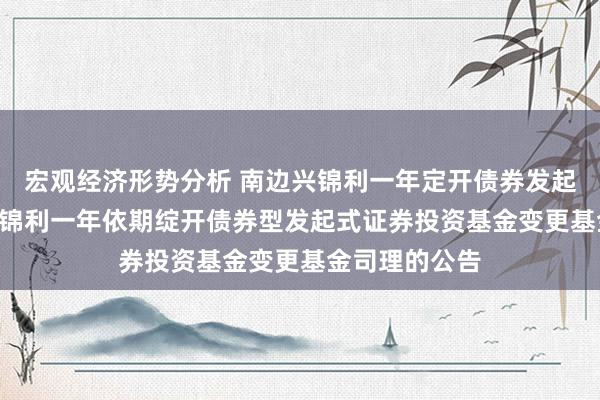 宏观经济形势分析 南边兴锦利一年定开债券发起: 对于南边兴锦利一年依期绽开债券型发起式证券投资基金变更基金司理的公告