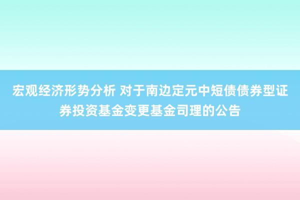 宏观经济形势分析 对于南边定元中短债债券型证券投资基金变更基金司理的公告