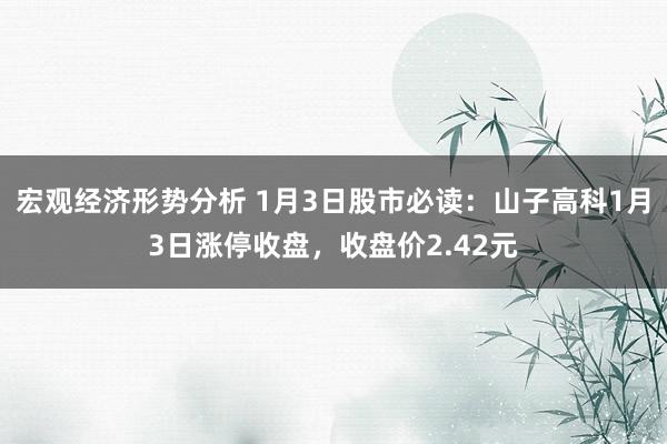 宏观经济形势分析 1月3日股市必读：山子高科1月3日涨停收盘，收盘价2.42元