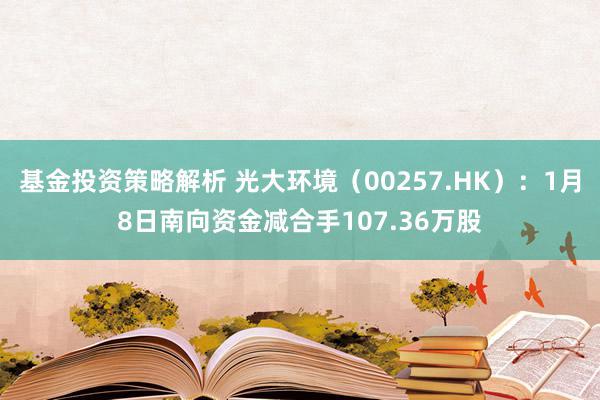 基金投资策略解析 光大环境（00257.HK）：1月8日南向资金减合手107.36万股