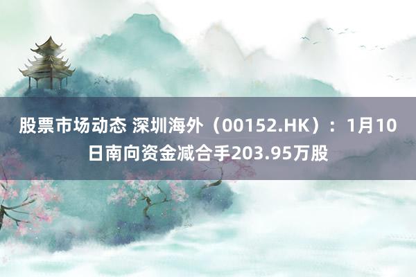 股票市场动态 深圳海外（00152.HK）：1月10日南向资金减合手203.95万股