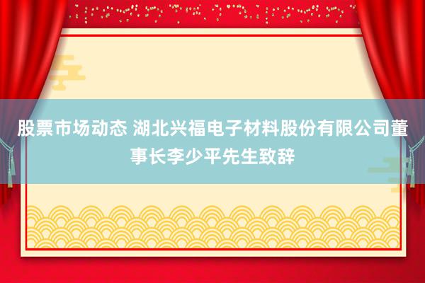 股票市场动态 湖北兴福电子材料股份有限公司董事长李少平先生致辞