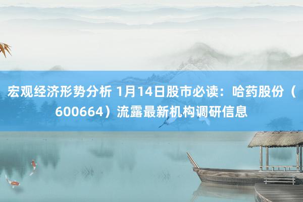 宏观经济形势分析 1月14日股市必读：哈药股份（600664）流露最新机构调研信息