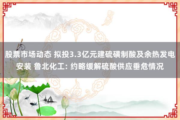 股票市场动态 拟投3.3亿元建硫磺制酸及余热发电安装 鲁北化工: 约略缓解硫酸供应垂危情况