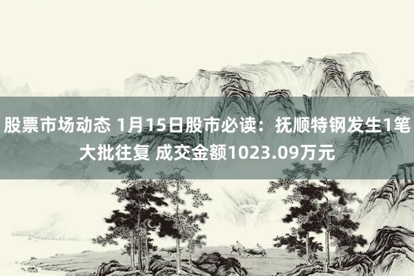 股票市场动态 1月15日股市必读：抚顺特钢发生1笔大批往复 成交金额1023.09万元