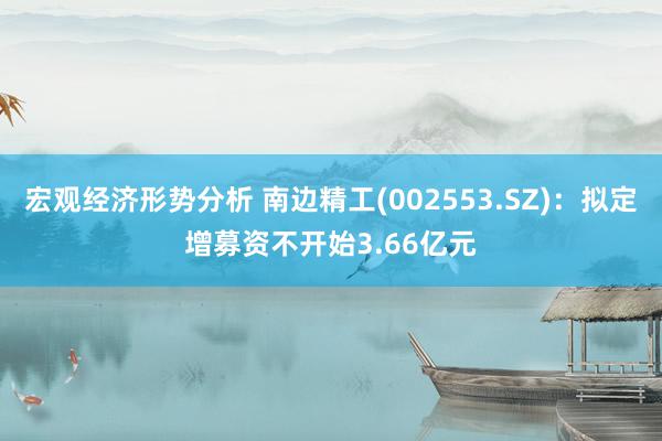 宏观经济形势分析 南边精工(002553.SZ)：拟定增募资不开始3.66亿元