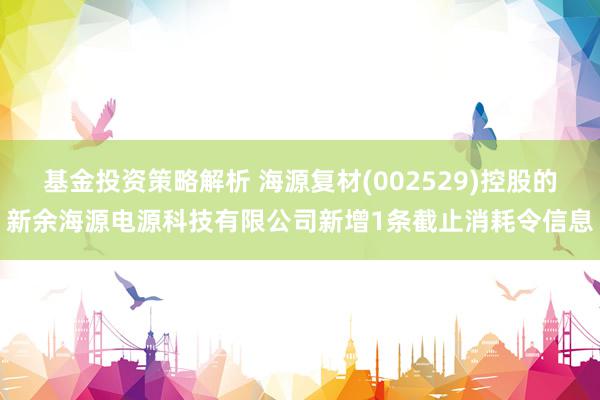 基金投资策略解析 海源复材(002529)控股的新余海源电源科技有限公司新增1条截止消耗令信息