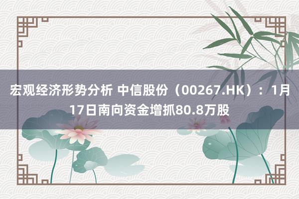 宏观经济形势分析 中信股份（00267.HK）：1月17日南向资金增抓80.8万股