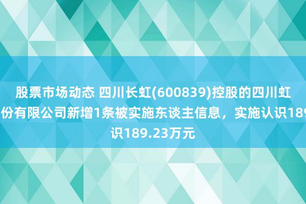 股票市场动态 四川长虹(600839)控股的四川虹信软件股份有限公司新增1条被实施东谈主信息，实施认识189.23万元