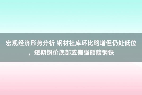 宏观经济形势分析 钢材社库环比略增但仍处低位，短期钢价底部或偏强颠簸钢铁