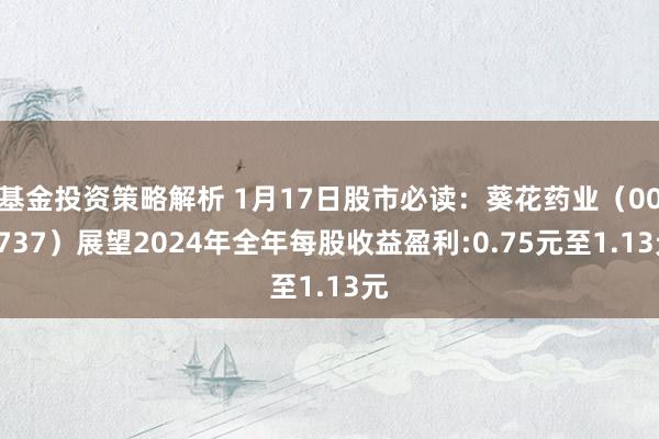 基金投资策略解析 1月17日股市必读：葵花药业（002737）展望2024年全年每股收益盈利:0.75元至1.13元