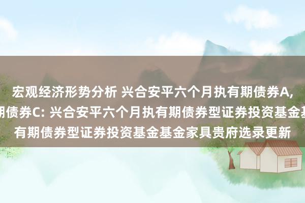 宏观经济形势分析 兴合安平六个月执有期债券A,兴合安平六个月执有期债券C: 兴合安平六个月执有期债券型证券投资基金基金家具贵府选录更新