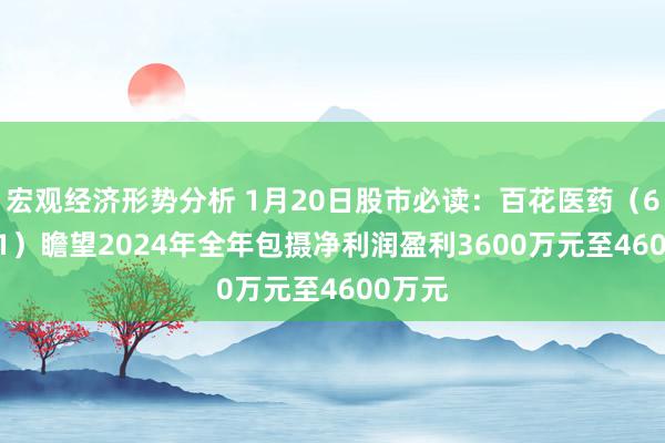 宏观经济形势分析 1月20日股市必读：百花医药（600721）瞻望2024年全年包摄净利润盈利3600万元至4600万元