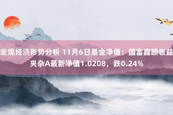 宏观经济形势分析 11月6日基金净值：国富鑫颐收益夹杂A最新净值1.0208，跌0.24%