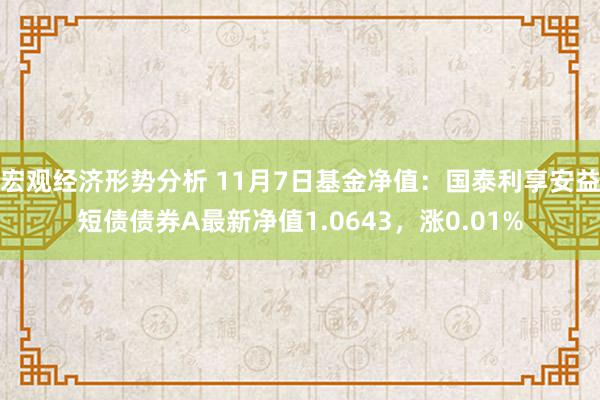 宏观经济形势分析 11月7日基金净值：国泰利享安益短债债券A最新净值1.0643，涨0.01%