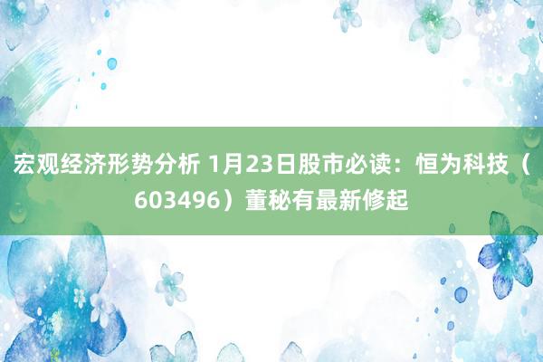 宏观经济形势分析 1月23日股市必读：恒为科技（603496）董秘有最新修起