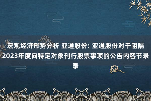 宏观经济形势分析 亚通股份: 亚通股份对于阻隔2023年度向特定对象刊行股票事项的公告内容节录