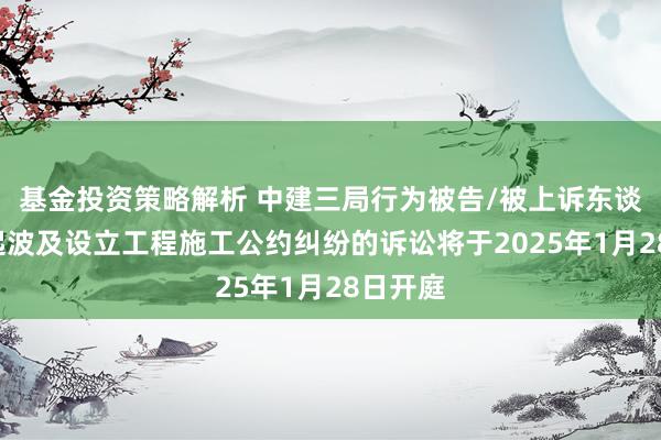 基金投资策略解析 中建三局行为被告/被上诉东谈主的3起波及设立工程施工公约纠纷的诉讼将于2025年1月28日开庭